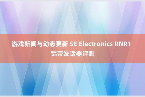 游戏新闻与动态更新 SE Electronics RNR1 铝带发话器评测