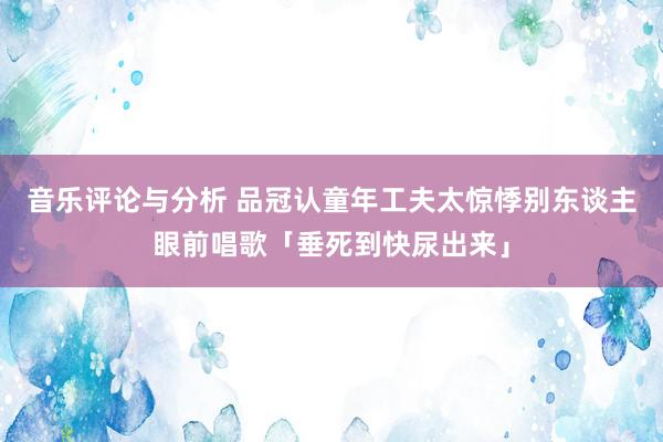 音乐评论与分析 品冠认童年工夫太惊悸　别东谈主眼前唱歌「垂死到快尿出来」