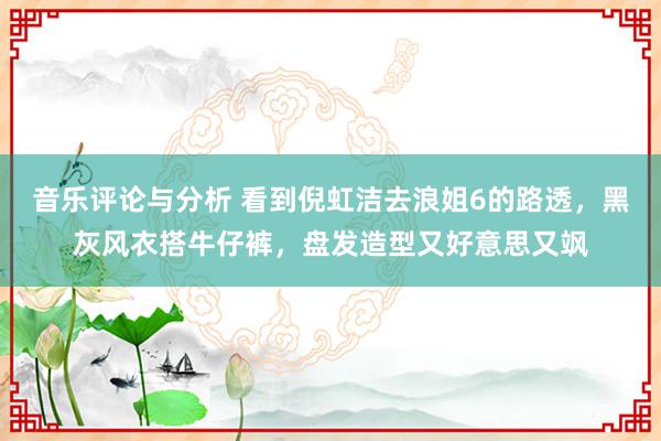 音乐评论与分析 看到倪虹洁去浪姐6的路透，黑灰风衣搭牛仔裤，盘发造型又好意思又飒