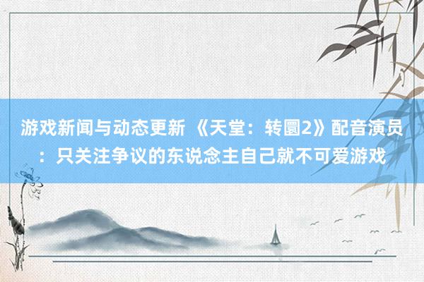 游戏新闻与动态更新 《天堂：转圜2》配音演员：只关注争议的东说念主自己就不可爱游戏