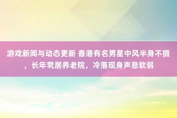 游戏新闻与动态更新 香港有名男星中风半身不摄，长年茕居养老院，冷落现身声息软弱