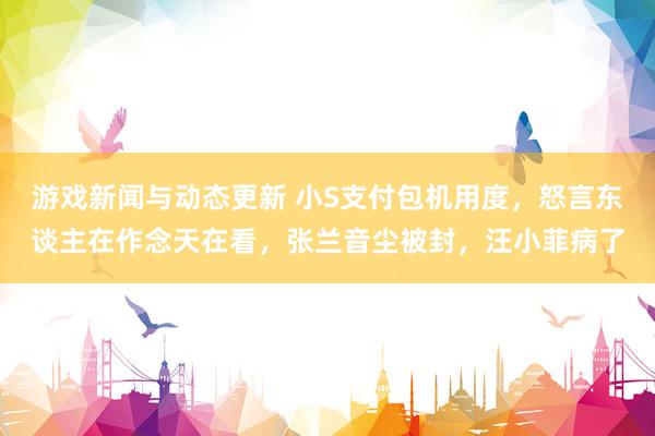 游戏新闻与动态更新 小S支付包机用度，怒言东谈主在作念天在看，张兰音尘被封，汪小菲病了