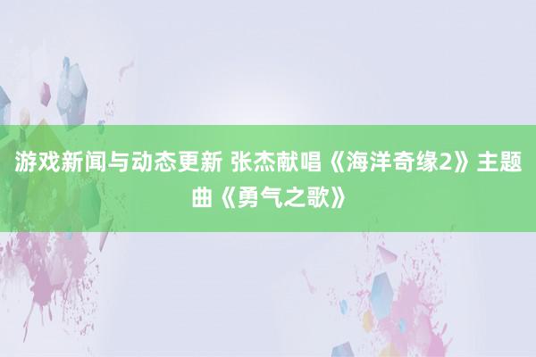 游戏新闻与动态更新 张杰献唱《海洋奇缘2》主题曲《勇气之歌》