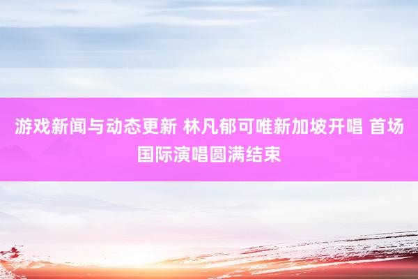 游戏新闻与动态更新 林凡郁可唯新加坡开唱 首场国际演唱圆满结束