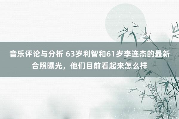 音乐评论与分析 63岁利智和61岁李连杰的最新合照曝光，他们目前看起来怎么样