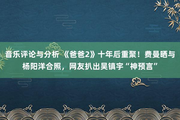 音乐评论与分析 《爸爸2》十年后重聚！费曼晒与杨阳洋合照，网友扒出吴镇宇“神预言”