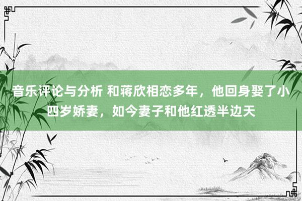 音乐评论与分析 和蒋欣相恋多年，他回身娶了小四岁娇妻，如今妻子和他红透半边天