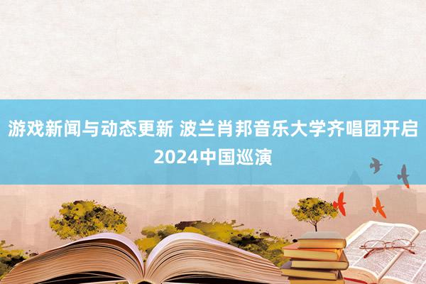 游戏新闻与动态更新 波兰肖邦音乐大学齐唱团开启2024中国巡演