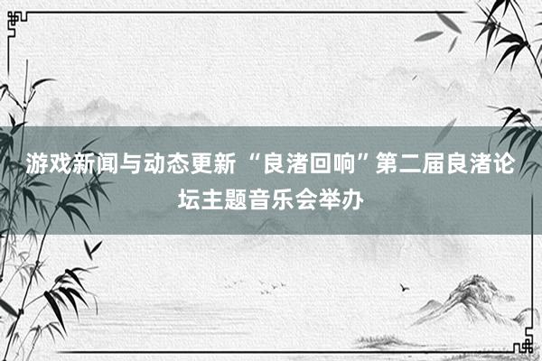 游戏新闻与动态更新 “良渚回响”第二届良渚论坛主题音乐会举办