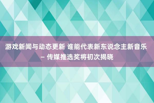 游戏新闻与动态更新 谁能代表新东说念主新音乐 — 传媒推选奖将初次揭晓