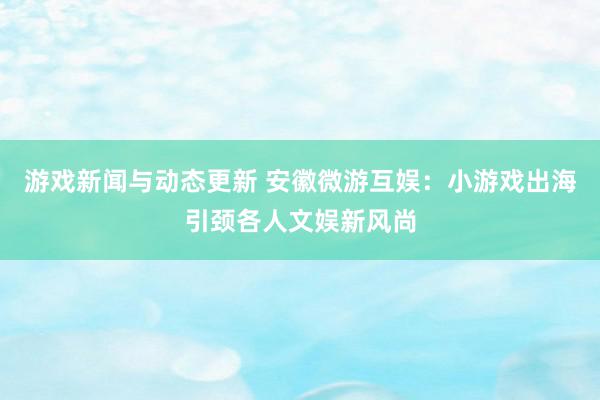 游戏新闻与动态更新 安徽微游互娱：小游戏出海引颈各人文娱新风尚