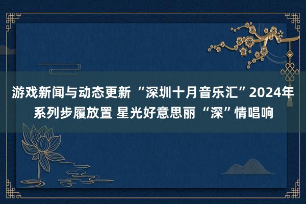 游戏新闻与动态更新 “深圳十月音乐汇”2024年系列步履放置 星光好意思丽 “深”情唱响