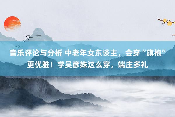 音乐评论与分析 中老年女东谈主，会穿“旗袍”更优雅！学吴彦姝这么穿，端庄多礼