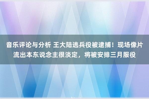 音乐评论与分析 王大陆逃兵役被逮捕！现场像片流出本东说念主很淡定，将被安排三月服役