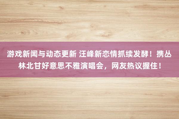 游戏新闻与动态更新 汪峰新恋情抓续发酵！携丛林北甘好意思不雅演唱会，网友热议握住！