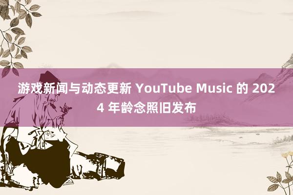 游戏新闻与动态更新 YouTube Music 的 2024 年龄念照旧发布