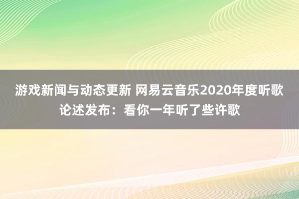 游戏新闻与动态更新 网易云音乐2020年度听歌论述发布：看你一年听了些许歌