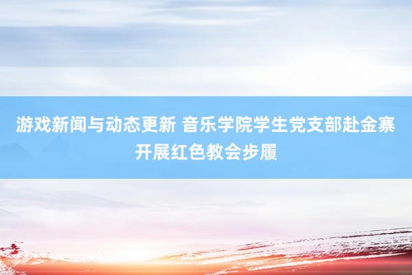 游戏新闻与动态更新 音乐学院学生党支部赴金寨开展红色教会步履