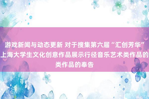 游戏新闻与动态更新 对于搜集第六届“汇创芳华”  ——上海大学生文化创意作品展示行径音乐艺术类作品的奉告