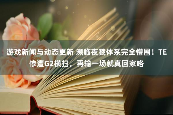 游戏新闻与动态更新 濒临夜戮体系完全懵圈！TE惨遭G2横扫，再输一场就真回家咯