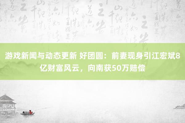 游戏新闻与动态更新 好团圆：前妻现身引江宏斌8亿财富风云，向南获50万赔偿