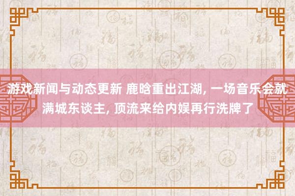 游戏新闻与动态更新 鹿晗重出江湖, 一场音乐会就满城东谈主, 顶流来给内娱再行洗牌了