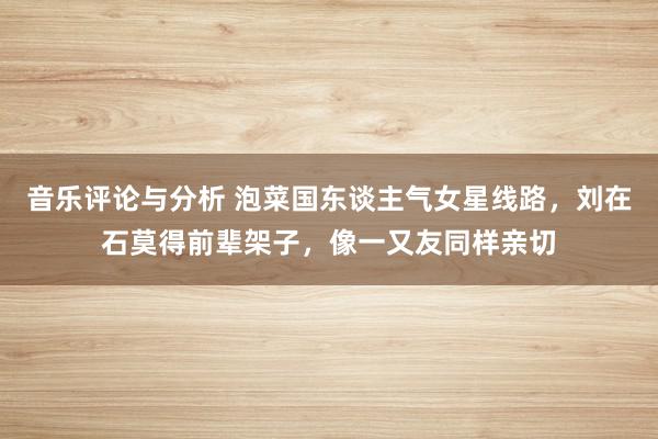 音乐评论与分析 泡菜国东谈主气女星线路，刘在石莫得前辈架子，像一又友同样亲切