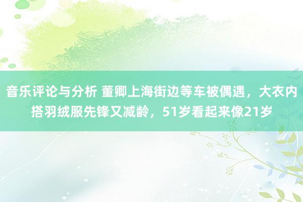 音乐评论与分析 董卿上海街边等车被偶遇，大衣内搭羽绒服先锋又减龄，51岁看起来像21岁