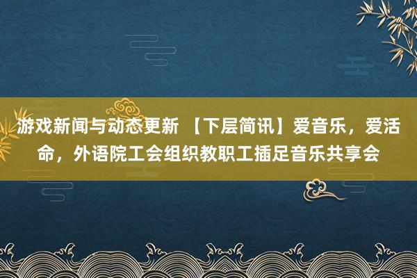 游戏新闻与动态更新 【下层简讯】爱音乐，爱活命，外语院工会组织教职工插足音乐共享会