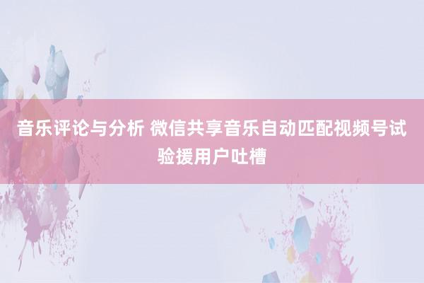 音乐评论与分析 微信共享音乐自动匹配视频号试验援用户吐槽