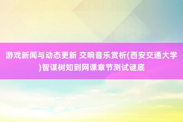 游戏新闻与动态更新 交响音乐赏析(西安交通大学)智谋树知到网课章节测试谜底