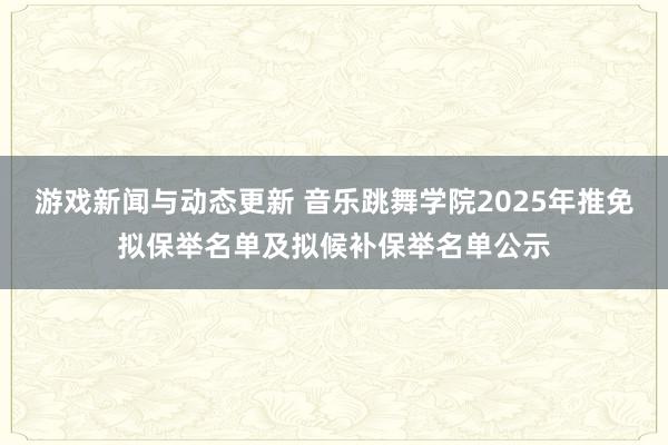 游戏新闻与动态更新 音乐跳舞学院2025年推免拟保举名单及拟候补保举名单公示