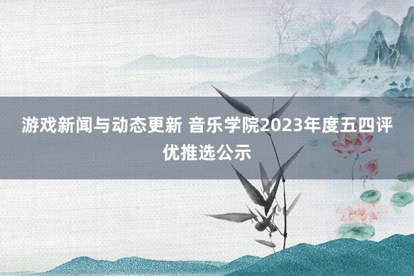 游戏新闻与动态更新 音乐学院2023年度五四评优推选公示