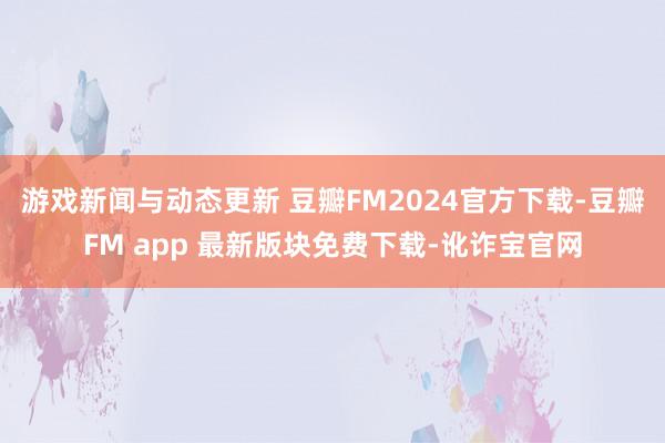 游戏新闻与动态更新 豆瓣FM2024官方下载-豆瓣FM app 最新版块免费下载-讹诈宝官网