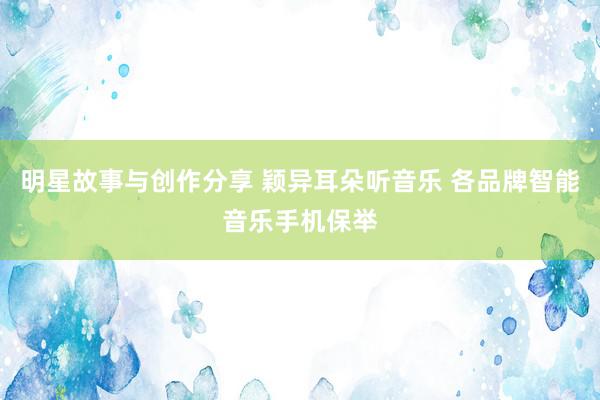 明星故事与创作分享 颖异耳朵听音乐 各品牌智能音乐手机保举