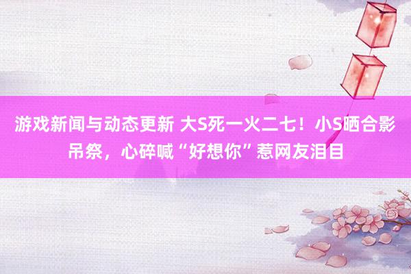 游戏新闻与动态更新 大S死一火二七！小S晒合影吊祭，心碎喊“好想你”惹网友泪目