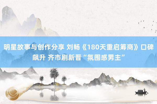 明星故事与创作分享 刘畅《180天重启筹商》口碑飙升 齐市剧新晋“氛围感男主”