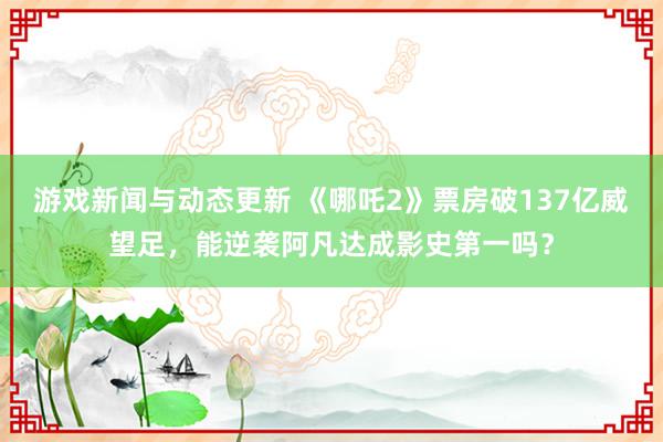 游戏新闻与动态更新 《哪吒2》票房破137亿威望足，能逆袭阿凡达成影史第一吗？