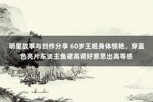 明星故事与创作分享 60岁王姬身体惊艳，穿蓝色亮片东谈主鱼裙高调好意思出高等感