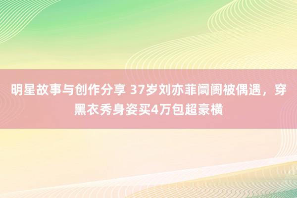 明星故事与创作分享 37岁刘亦菲阛阓被偶遇，穿黑衣秀身姿买4万包超豪横