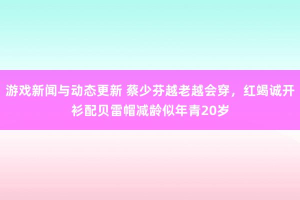 游戏新闻与动态更新 蔡少芬越老越会穿，红竭诚开衫配贝雷帽减龄似年青20岁