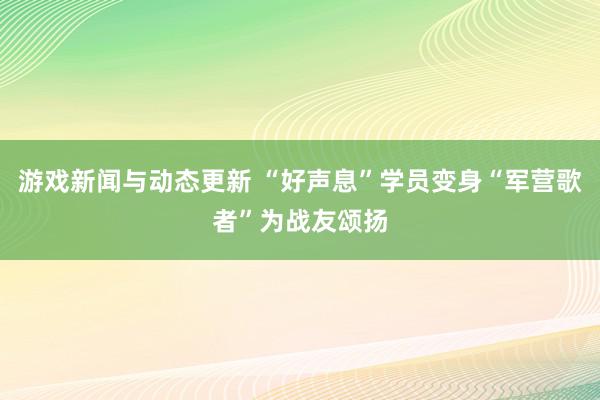 游戏新闻与动态更新 “好声息”学员变身“军营歌者”为战友颂扬