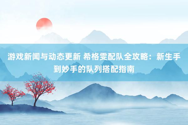 游戏新闻与动态更新 希格雯配队全攻略：新生手到妙手的队列搭配指南