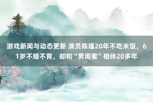 游戏新闻与动态更新 演员陈瑾20年不吃米饭，61岁不婚不育，却和“男闺蜜”相伴20多年