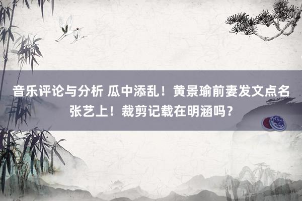 音乐评论与分析 瓜中添乱！黄景瑜前妻发文点名张艺上！裁剪记载在明涵吗？