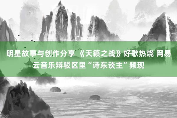 明星故事与创作分享 《天籁之战》好歌热烧 网易云音乐辩驳区里“诗东谈主”频现