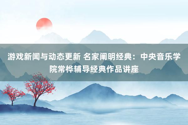 游戏新闻与动态更新 名家阐明经典：中央音乐学院常桦辅导经典作品讲座