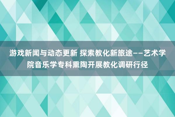 游戏新闻与动态更新 探索教化新旅途——艺术学院音乐学专科熏陶开展教化调研行径