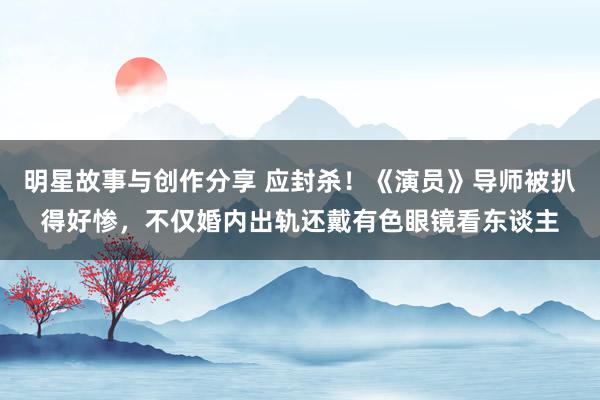 明星故事与创作分享 应封杀！《演员》导师被扒得好惨，不仅婚内出轨还戴有色眼镜看东谈主