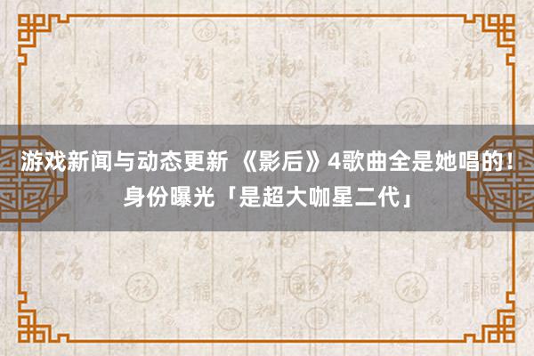 游戏新闻与动态更新 《影后》4歌曲全是她唱的！　身份曝光「是超大咖星二代」